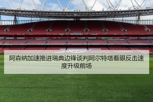 阿森纳加速推进瑞典边锋谈判阿尔特塔着眼反击速度升级前场