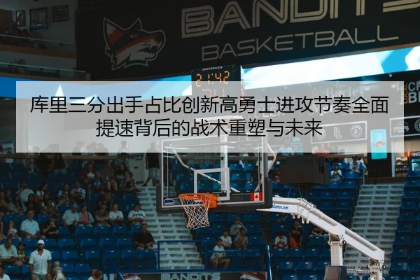 库里三分出手占比创新高勇士进攻节奏全面提速背后的战术重塑与未来